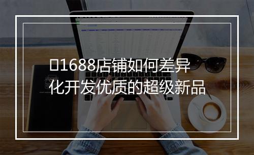 ​1688店铺如何差异化开发优质的超级新品
