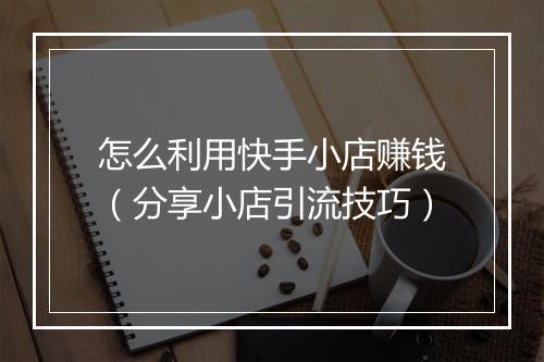怎么利用快手小店赚钱（分享小店引流技巧）