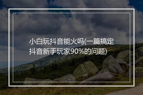 小白玩抖音能火吗(一篇搞定抖音新手玩家90%的问题)