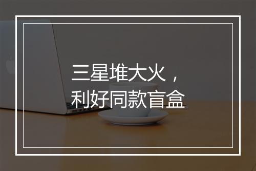 三星堆大火，利好同款盲盒