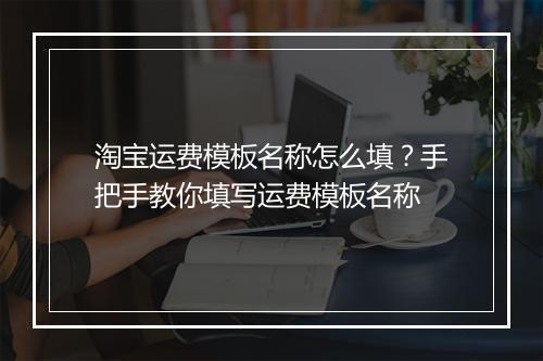 淘宝运费模板名称怎么填？手把手教你填写运费模板名称