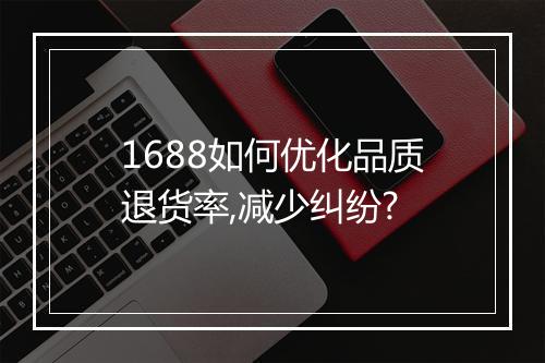 1688如何优化品质退货率,减少纠纷?