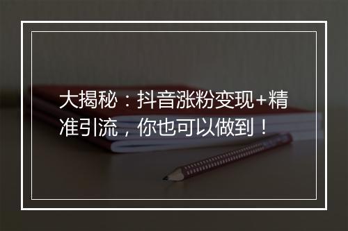 大揭秘：抖音涨粉变现+精准引流，你也可以做到！