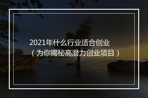 2021年什么行业适合创业（为你揭秘高潜力创业项目）