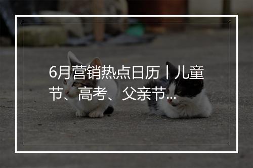6月营销热点日历丨儿童节、高考、父亲节...