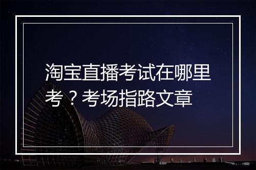 淘宝直播考试在哪里考？考场指路文章