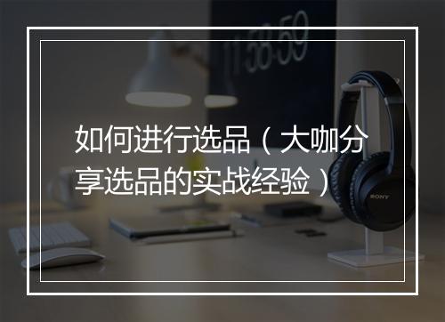 如何进行选品（大咖分享选品的实战经验）