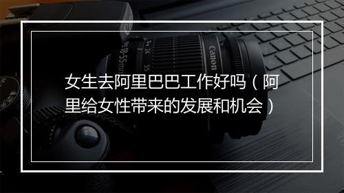 女生去阿里巴巴工作好吗（阿里给女性带来的发展和机会）