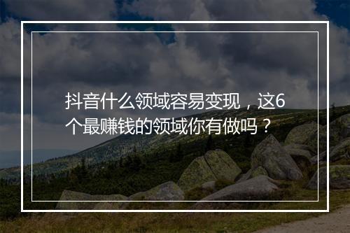 抖音什么领域容易变现，这6个最赚钱的领域你有做吗？