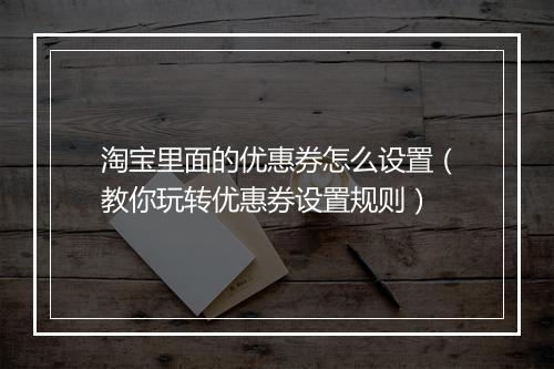 淘宝里面的优惠券怎么设置（教你玩转优惠券设置规则）