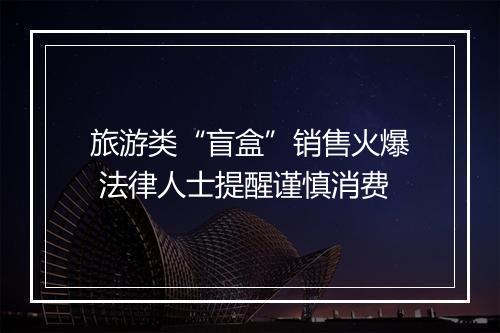 旅游类“盲盒”销售火爆 法律人士提醒谨慎消费
