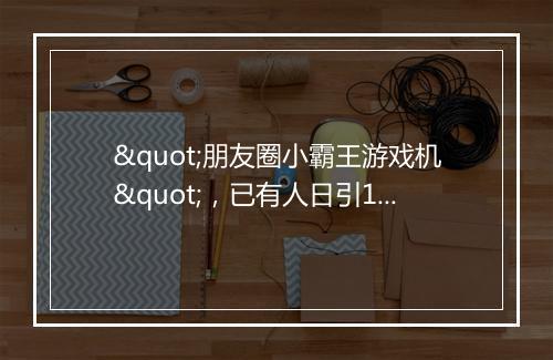 "朋友圈小霸王游戏机"，已有人日引10万+