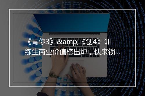 《青你3》&《创4》训练生商业价值榜出炉，快来锁定你的品牌代言人