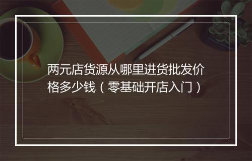 两元店货源从哪里进货批发价格多少钱（零基础开店入门）