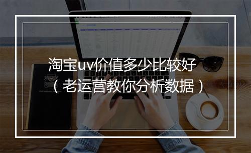淘宝uv价值多少比较好（老运营教你分析数据）