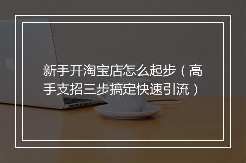 新手开淘宝店怎么起步（高手支招三步搞定快速引流）