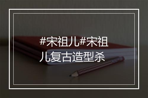 #宋祖儿#宋祖儿复古造型杀