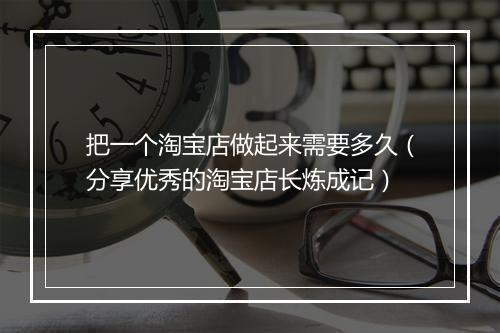 把一个淘宝店做起来需要多久（分享优秀的淘宝店长炼成记）