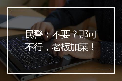 民警：不要？那可不行，老板加菜！