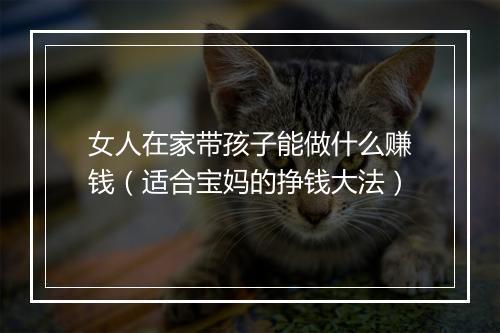 女人在家带孩子能做什么赚钱（适合宝妈的挣钱大法）