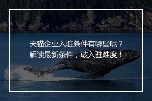 天猫企业入驻条件有哪些呢？解读最新条件，破入驻难度！