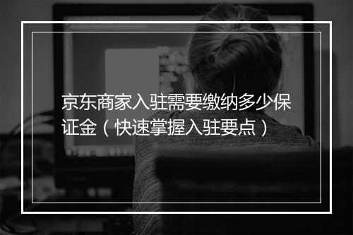 京东商家入驻需要缴纳多少保证金（快速掌握入驻要点）
