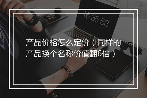 产品价格怎么定价（同样的产品换个名称价值翻6倍）