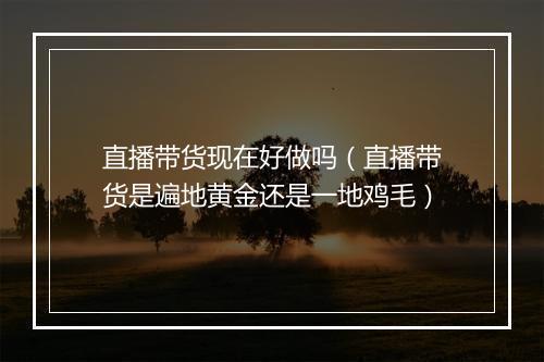 直播带货现在好做吗（直播带货是遍地黄金还是一地鸡毛）