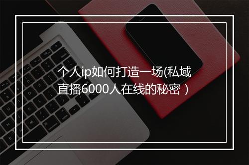 个人ip如何打造一场(私域直播6000人在线的秘密）