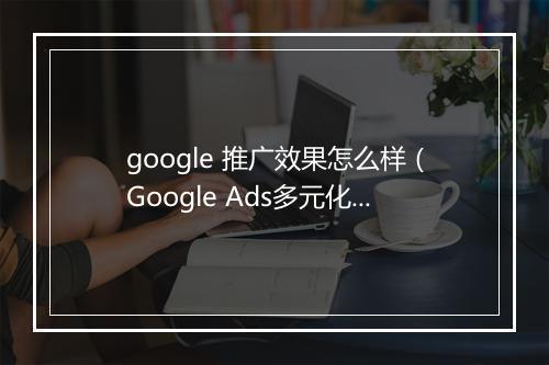 google 推广效果怎么样（Google Ads多元化产品转化率提高75%）