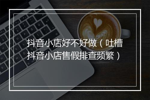 抖音小店好不好做（吐槽抖音小店售假排查频繁）