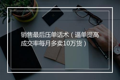 销售最后压单话术（逼单提高成交率每月多卖10万货）