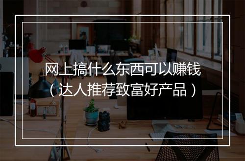 网上搞什么东西可以赚钱（达人推荐致富好产品）