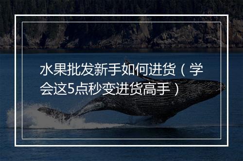 水果批发新手如何进货（学会这5点秒变进货高手）