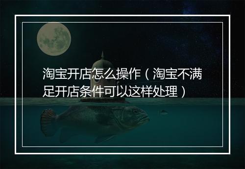 淘宝开店怎么操作（淘宝不满足开店条件可以这样处理）