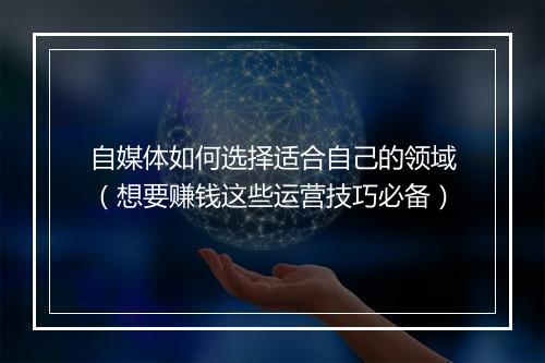自媒体如何选择适合自己的领域（想要赚钱这些运营技巧必备）