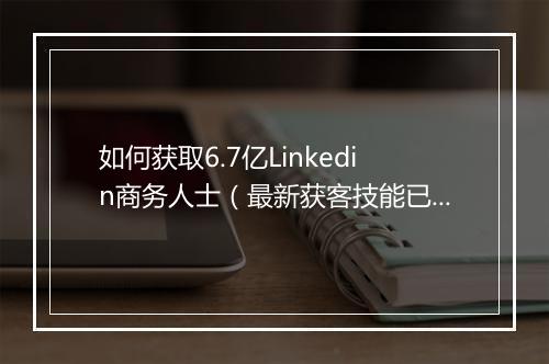 如何获取6.7亿Linkedin商务人士（最新获客技能已开启）