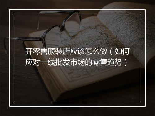 开零售服装店应该怎么做（如何应对一线批发市场的零售趋势）