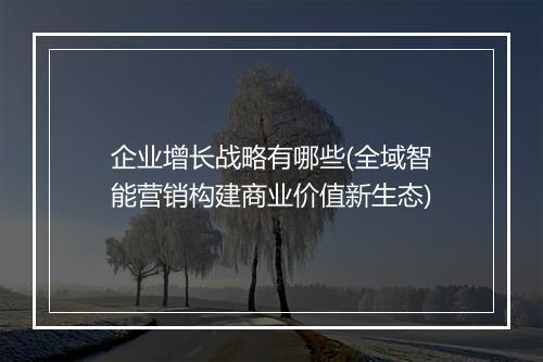 企业增长战略有哪些(全域智能营销构建商业价值新生态)