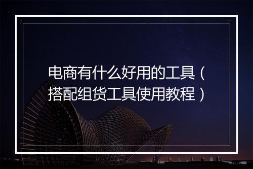 电商有什么好用的工具（搭配组货工具使用教程）