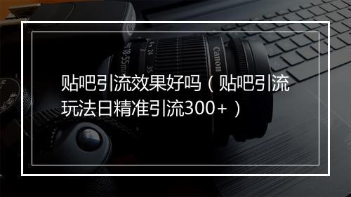 贴吧引流效果好吗（贴吧引流玩法日精准引流300+）