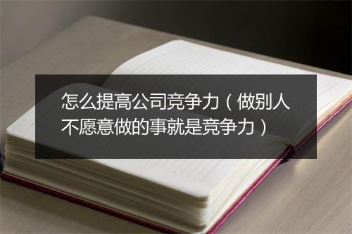 怎么提高公司竞争力（做别人不愿意做的事就是竞争力）