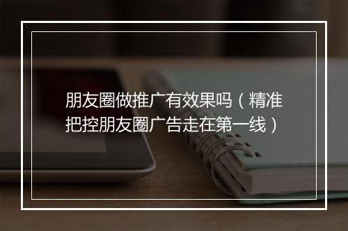 朋友圈做推广有效果吗（精准把控朋友圈广告走在第一线）