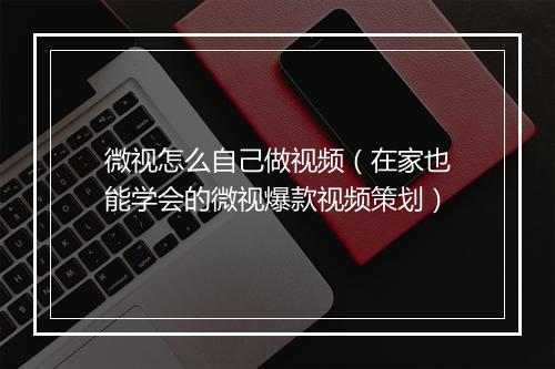 微视怎么自己做视频（在家也能学会的微视爆款视频策划）