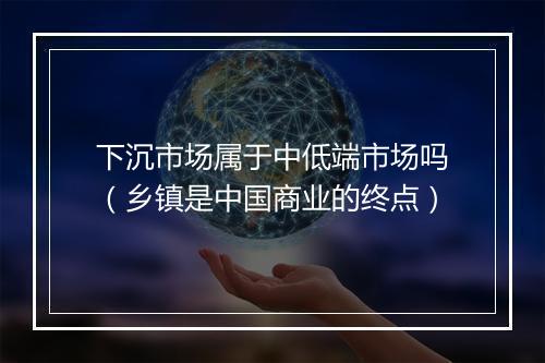 下沉市场属于中低端市场吗（乡镇是中国商业的终点）