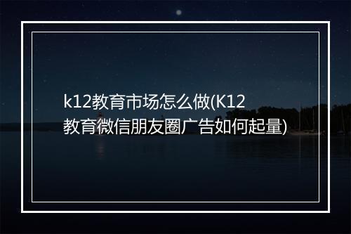 k12教育市场怎么做(K12教育微信朋友圈广告如何起量)
