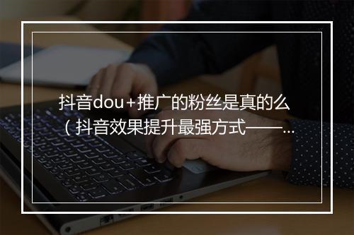 抖音dou+推广的粉丝是真的么（抖音效果提升最强方式——dou+）