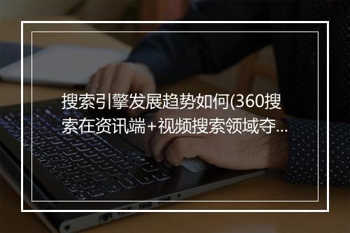 搜索引擎发展趋势如何(360搜索在资讯端+视频搜索领域夺魁)
