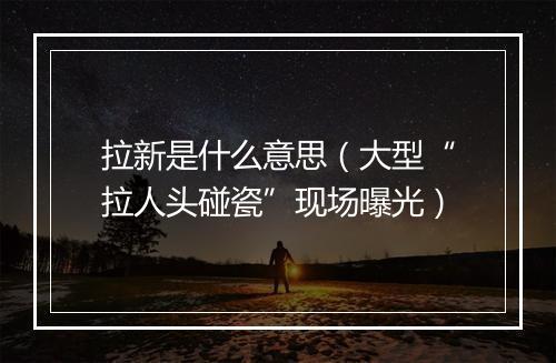 拉新是什么意思（大型“拉人头碰瓷”现场曝光）