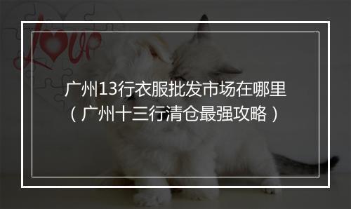 广州13行衣服批发市场在哪里（广州十三行清仓最强攻略）